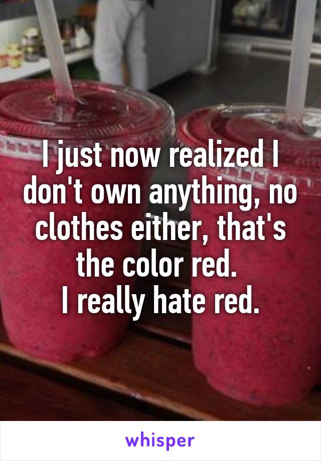 I just now realized I don't own anything, no clothes either, that's the color red. 
I really hate red.