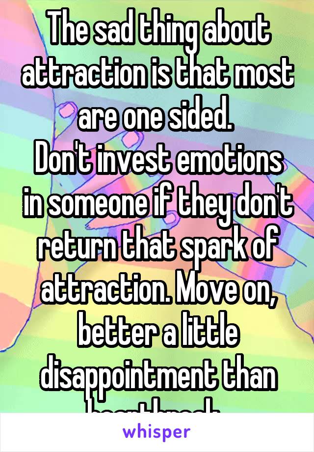 The sad thing about attraction is that most are one sided. 
Don't invest emotions in someone if they don't return that spark of attraction. Move on, better a little disappointment than heartbreak. 