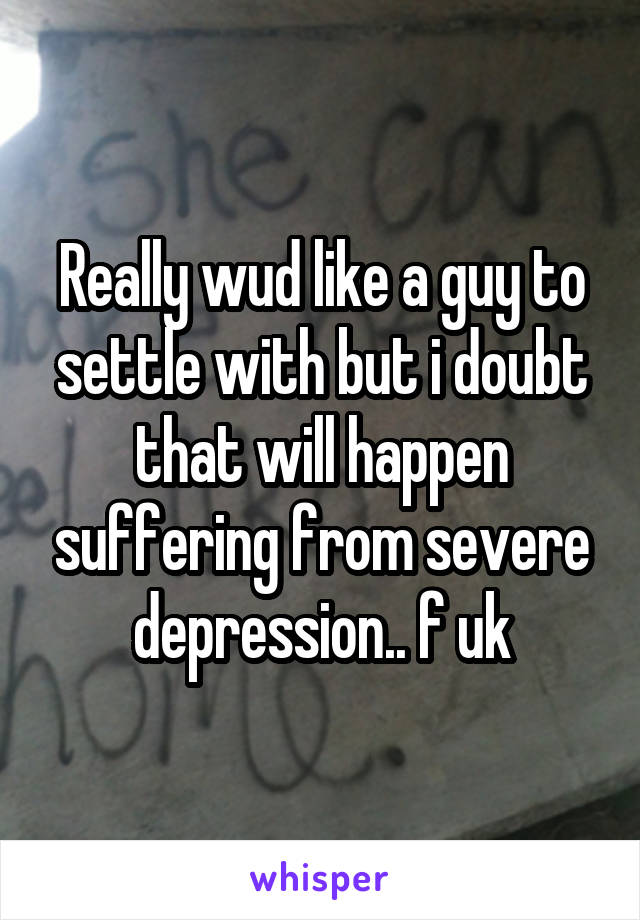 Really wud like a guy to settle with but i doubt that will happen suffering from severe depression.. f uk