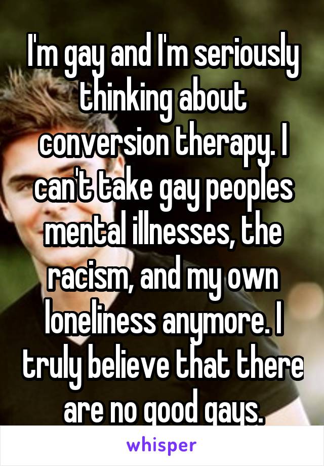 I'm gay and I'm seriously thinking about conversion therapy. I can't take gay peoples mental illnesses, the racism, and my own loneliness anymore. I truly believe that there are no good gays.