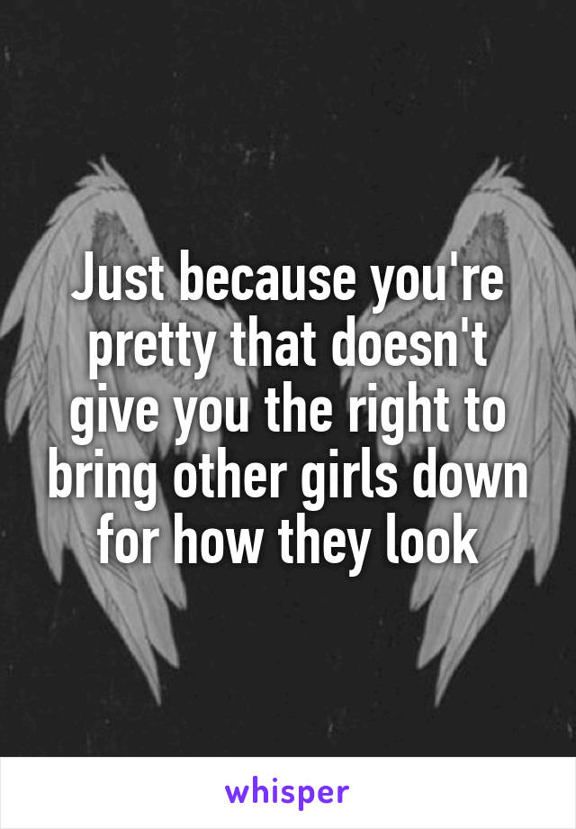Just because you're pretty that doesn't give you the right to bring other girls down for how they look