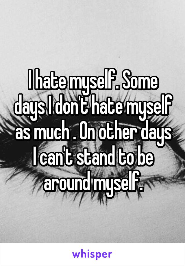 I hate myself. Some days I don't hate myself as much . On other days I can't stand to be around myself.