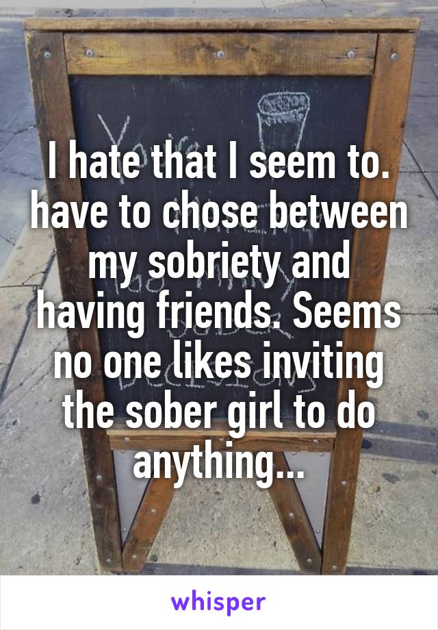 I hate that I seem to. have to chose between my sobriety and having friends. Seems no one likes inviting the sober girl to do anything...