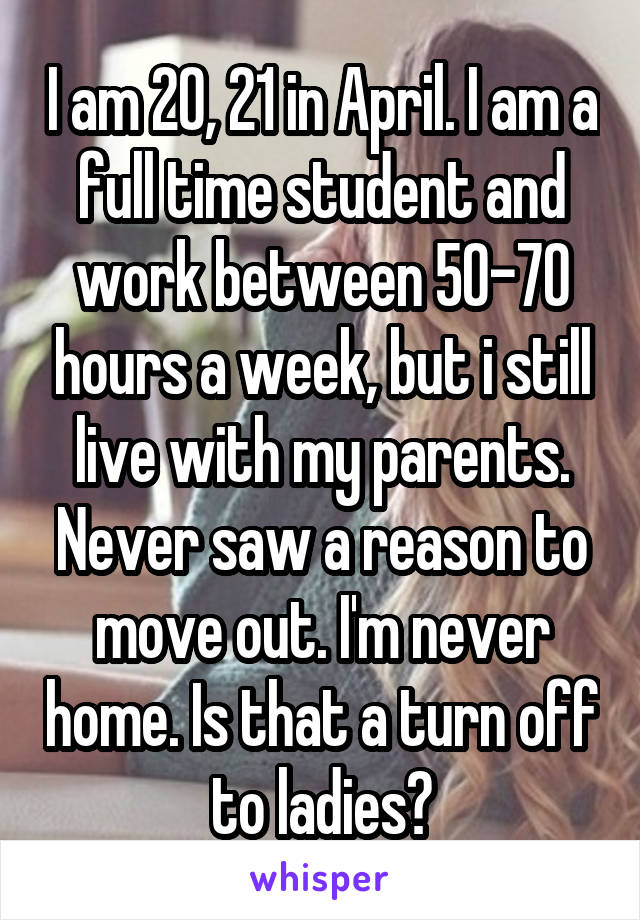 I am 20, 21 in April. I am a full time student and work between 50-70 hours a week, but i still live with my parents. Never saw a reason to move out. I'm never home. Is that a turn off to ladies?
