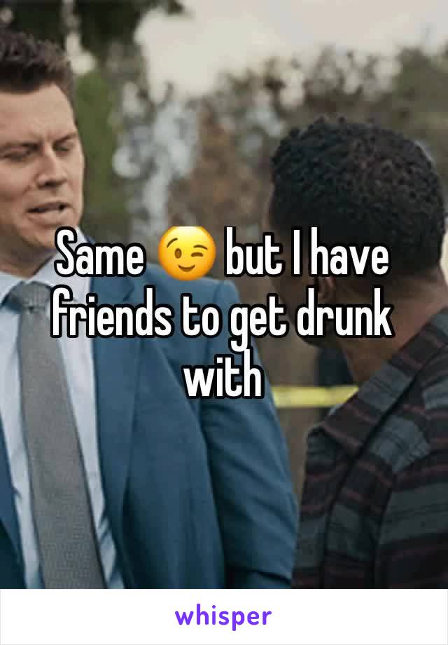 Same 😉 but I have friends to get drunk with 