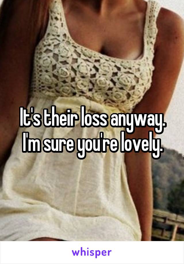 It's their loss anyway. I'm sure you're lovely.