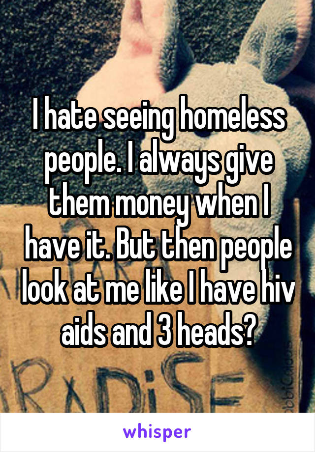 I hate seeing homeless people. I always give them money when I have it. But then people look at me like I have hiv aids and 3 heads?