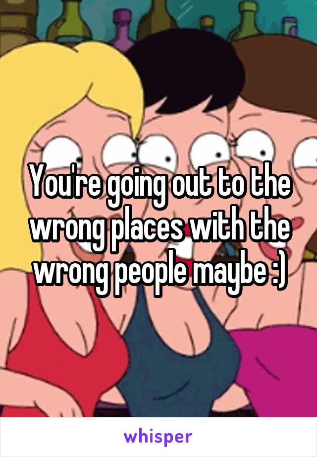 You're going out to the wrong places with the wrong people maybe :)
