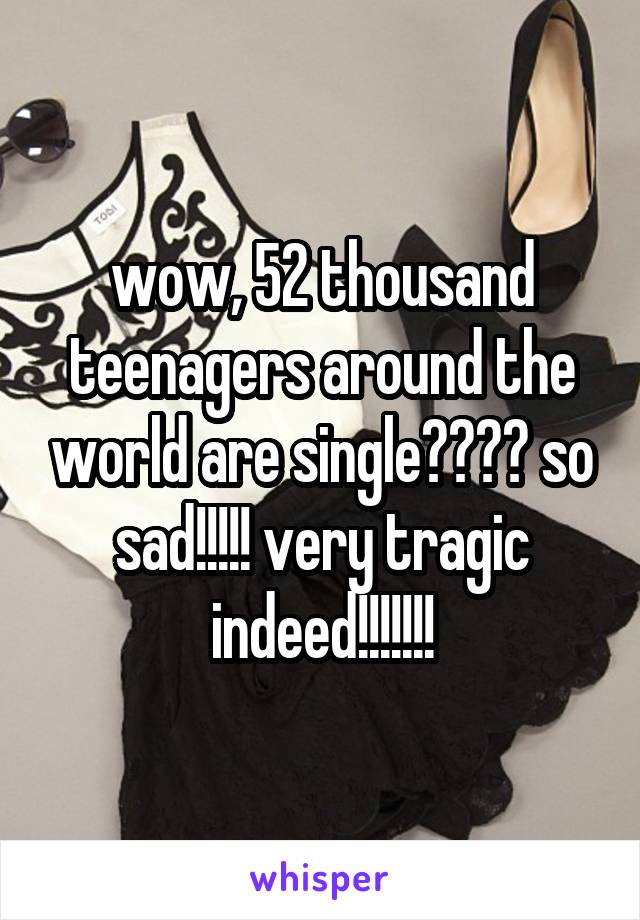 wow, 52 thousand teenagers around the world are single???? so sad!!!!! very tragic indeed!!!!!!!