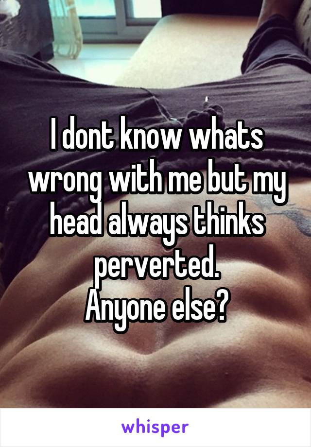 I dont know whats wrong with me but my head always thinks perverted.
Anyone else?