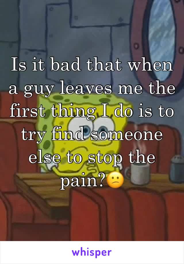Is it bad that when a guy leaves me the first thing I do is to try find someone else to stop the pain?😕