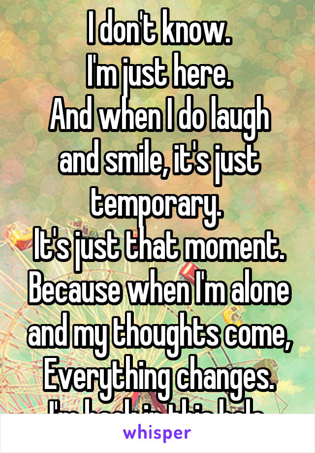 I don't know.
I'm just here.
And when I do laugh and smile, it's just temporary. 
It's just that moment.
Because when I'm alone and my thoughts come,
Everything changes.
I'm back in this hole.