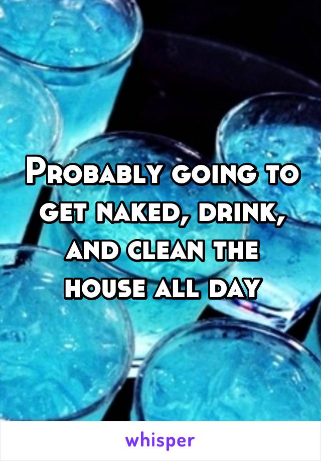 Probably going to get naked, drink, and clean the house all day