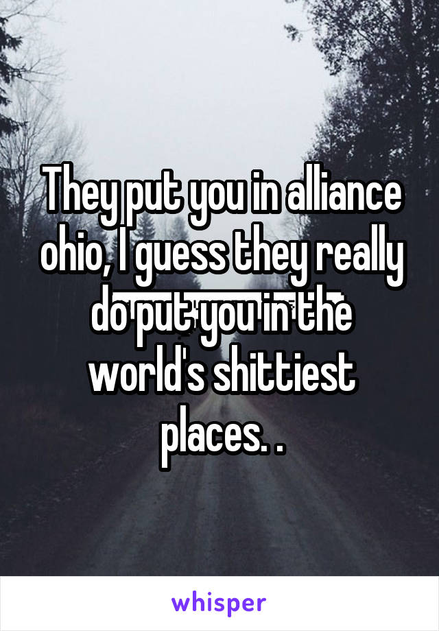 They put you in alliance ohio, I guess they really do put you in the world's shittiest places. .