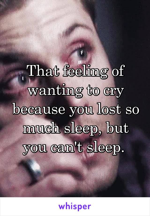 That feeling of wanting to cry because you lost so much sleep, but you can't sleep. 
