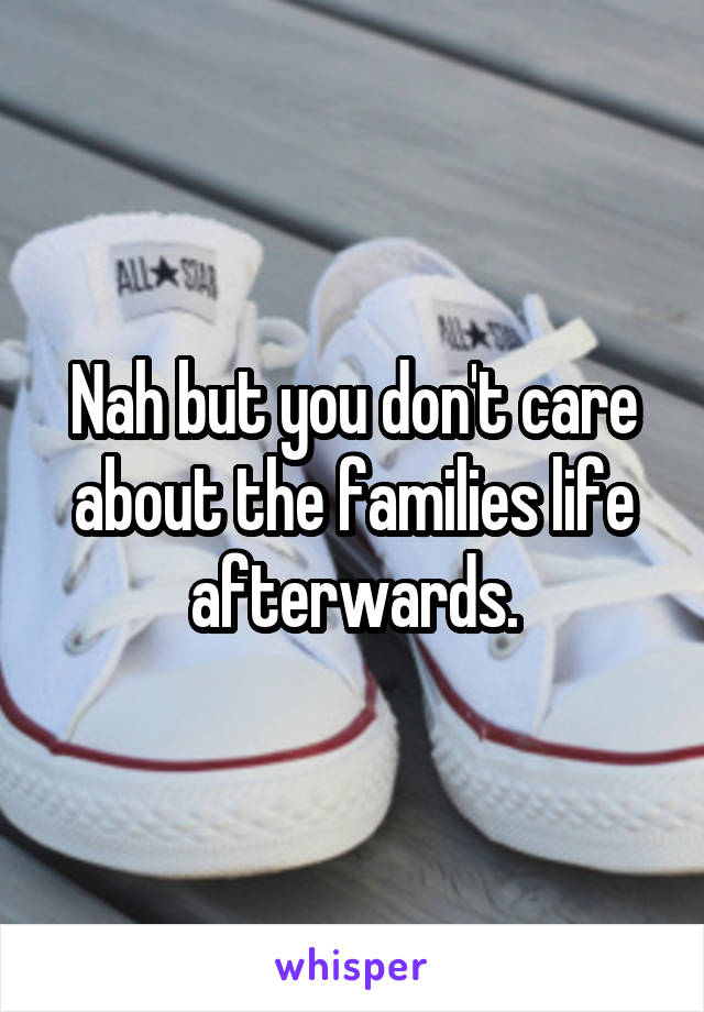 Nah but you don't care about the families life afterwards.