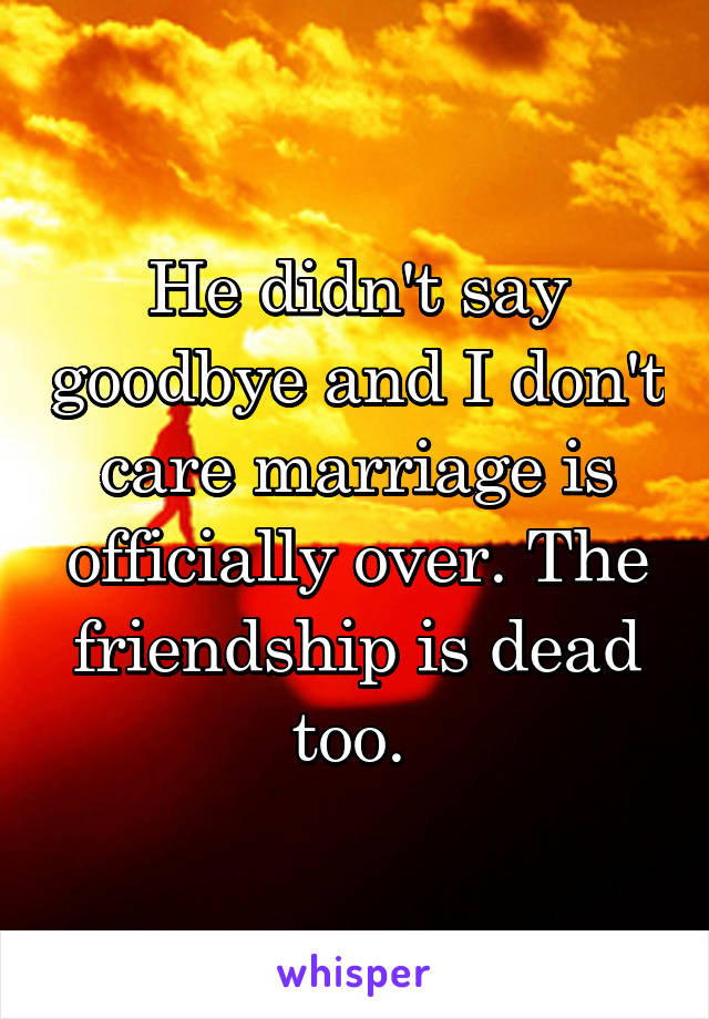 He didn't say goodbye and I don't care marriage is officially over. The friendship is dead too. 