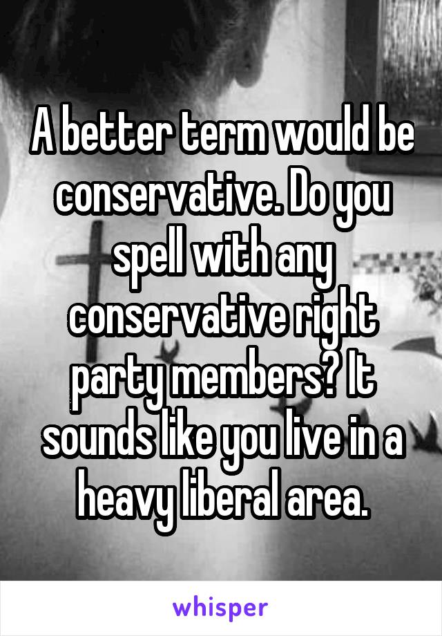 A better term would be conservative. Do you spell with any conservative right party members? It sounds like you live in a heavy liberal area.