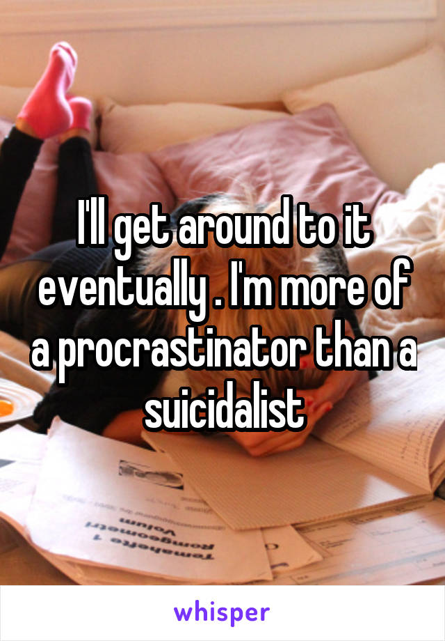 I'll get around to it eventually . I'm more of a procrastinator than a suicidalist