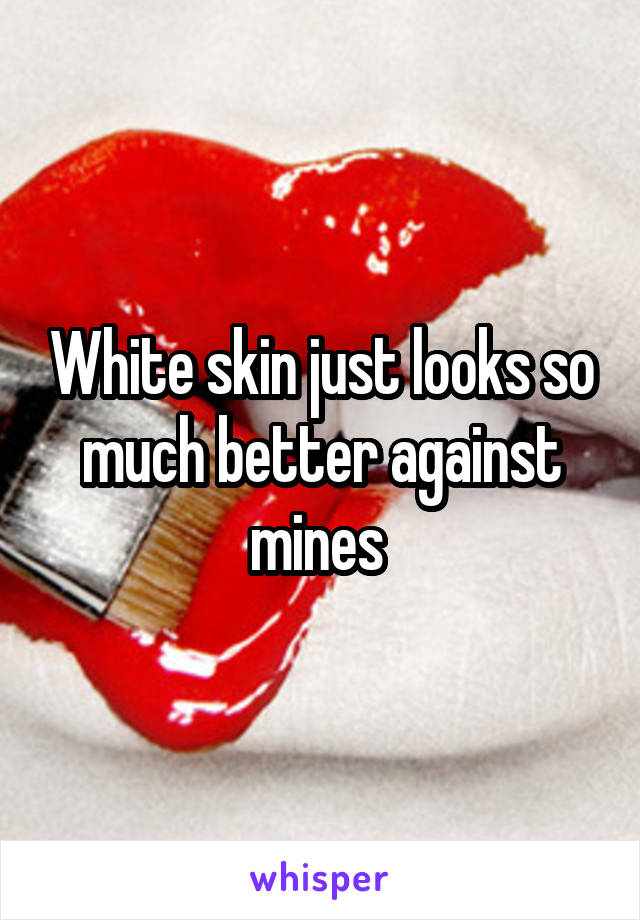 White skin just looks so much better against mines 