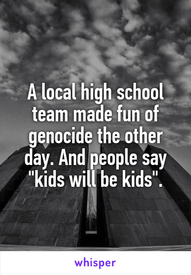 A local high school team made fun of genocide the other day. And people say "kids will be kids".