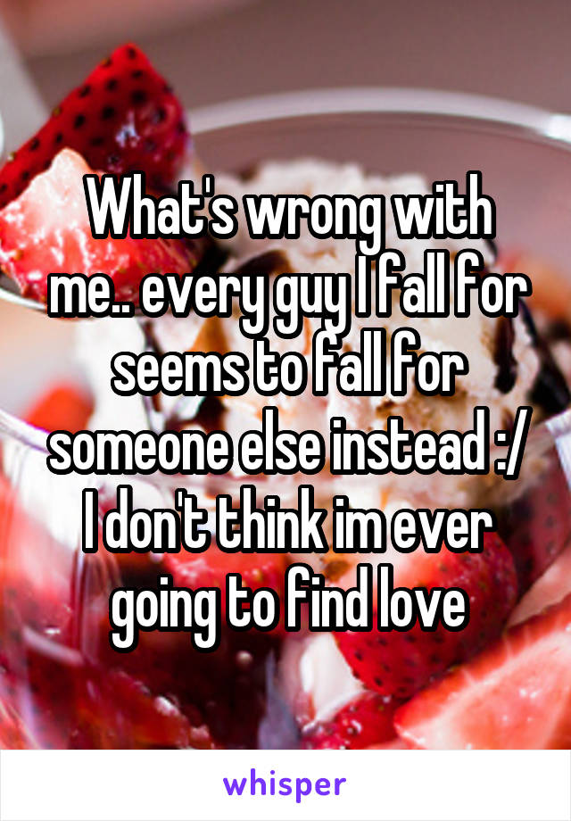 What's wrong with me.. every guy I fall for seems to fall for someone else instead :/ I don't think im ever going to find love