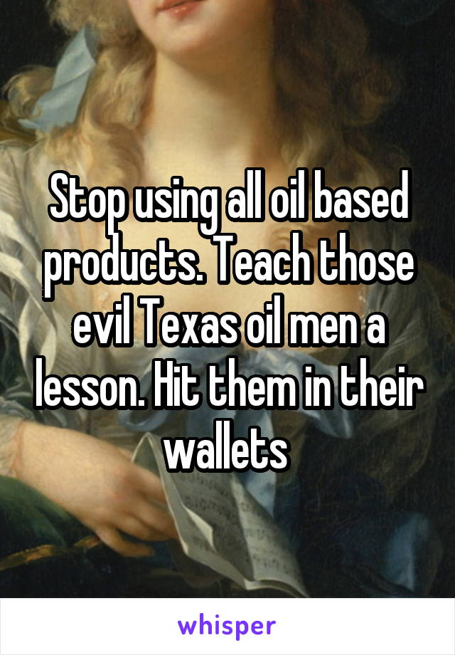 Stop using all oil based products. Teach those evil Texas oil men a lesson. Hit them in their wallets 