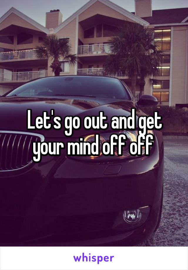 Let's go out and get your mind off off 