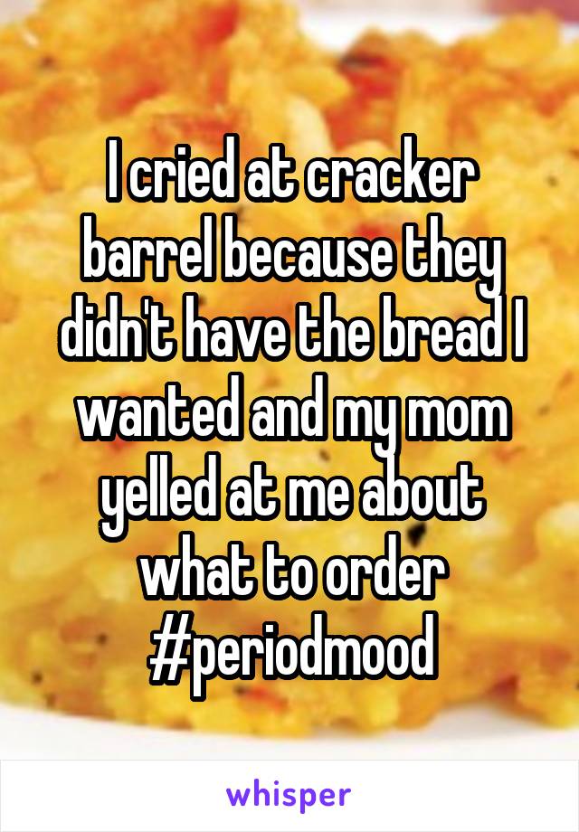 I cried at cracker barrel because they didn't have the bread I wanted and my mom yelled at me about what to order #periodmood