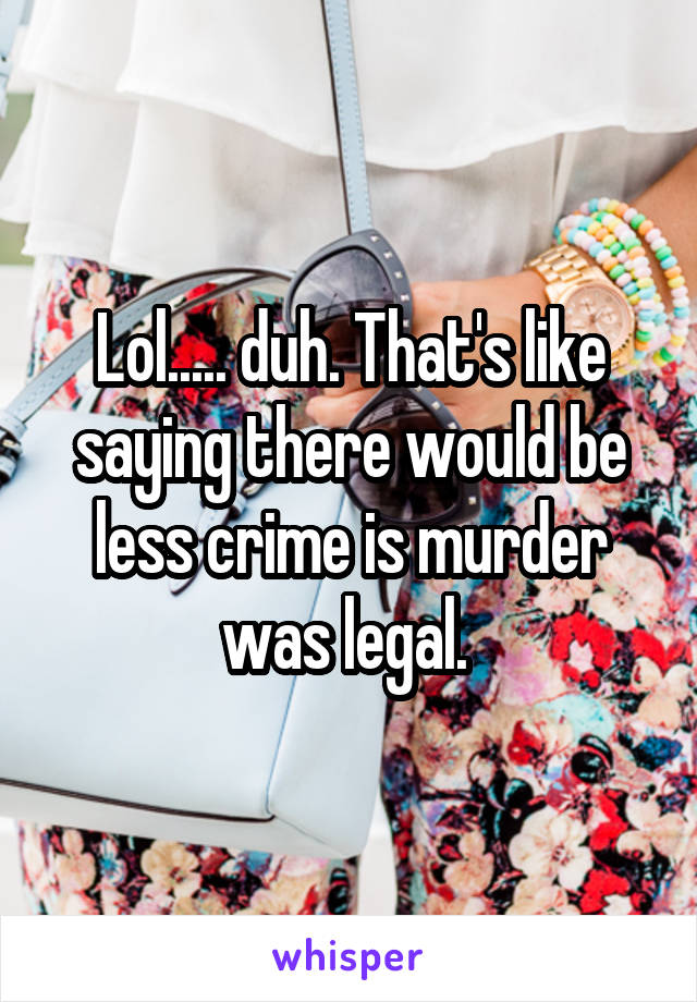 Lol..... duh. That's like saying there would be less crime is murder was legal. 