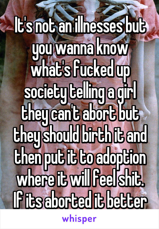 It's not an illnesses but you wanna know what's fucked up society telling a girl they can't abort but they should birth it and then put it to adoption where it will feel shit. If its aborted it better