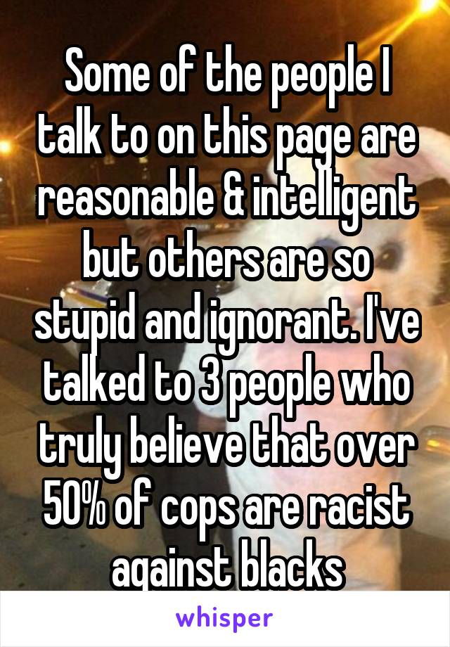 Some of the people I talk to on this page are reasonable & intelligent but others are so stupid and ignorant. I've talked to 3 people who truly believe that over 50% of cops are racist against blacks
