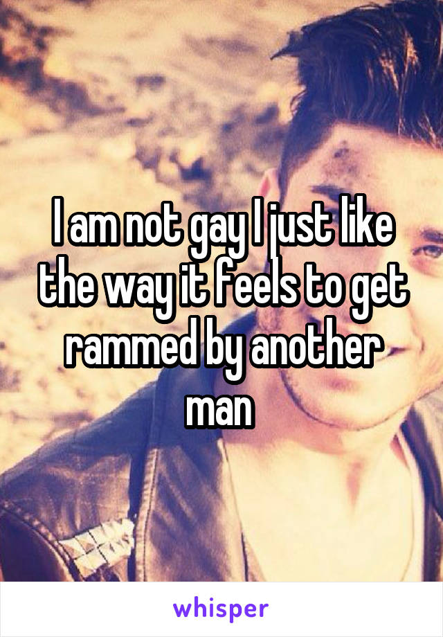 I am not gay I just like the way it feels to get rammed by another man 