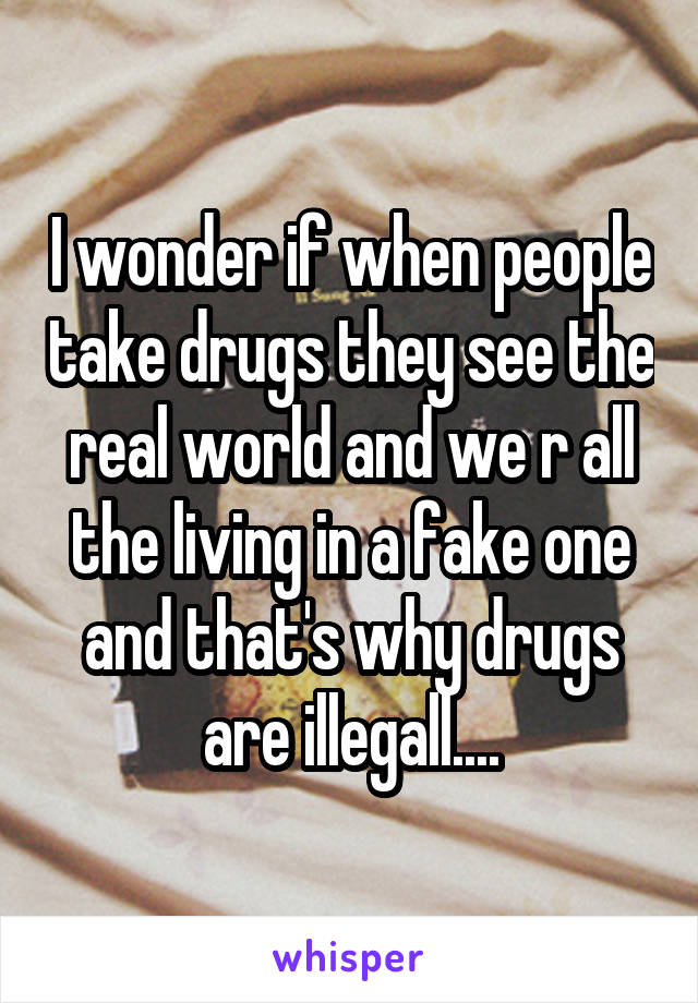 I wonder if when people take drugs they see the real world and we r all the living in a fake one and that's why drugs are illegall....