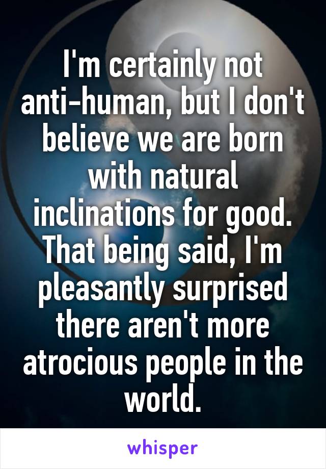 I'm certainly not anti-human, but I don't believe we are born with natural inclinations for good. That being said, I'm pleasantly surprised there aren't more atrocious people in the world.