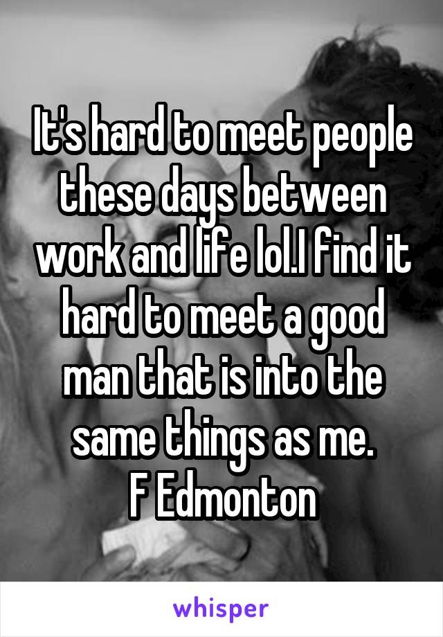 It's hard to meet people these days between work and life lol.I find it hard to meet a good man that is into the same things as me.
F Edmonton