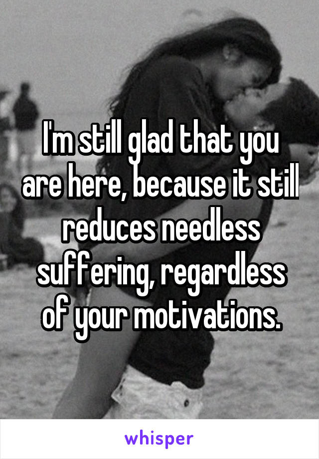 I'm still glad that you are here, because it still reduces needless suffering, regardless of your motivations.