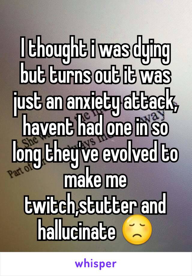 I thought i was dying but turns out it was just an anxiety attack, havent had one in so long they've evolved to make me twitch,stutter and hallucinate 😞