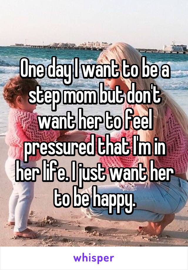 One day I want to be a step mom but don't want her to feel pressured that I'm in her life. I just want her to be happy.