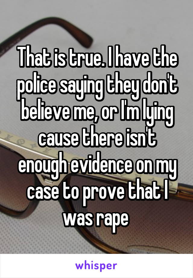That is true. I have the police saying they don't believe me, or I'm lying cause there isn't enough evidence on my case to prove that I was rape 
