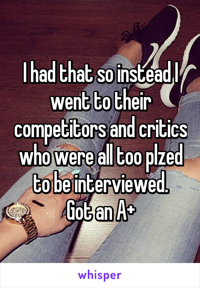 I had that so instead I went to their competitors and critics who were all too plzed to be interviewed.
Got an A+