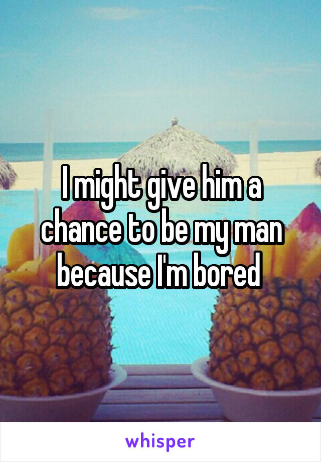 I might give him a chance to be my man because I'm bored 