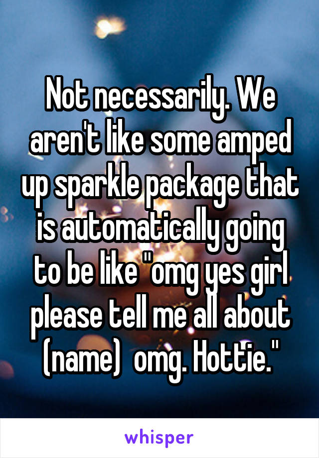Not necessarily. We aren't like some amped up sparkle package that is automatically going to be like "omg yes girl please tell me all about (name)  omg. Hottie."