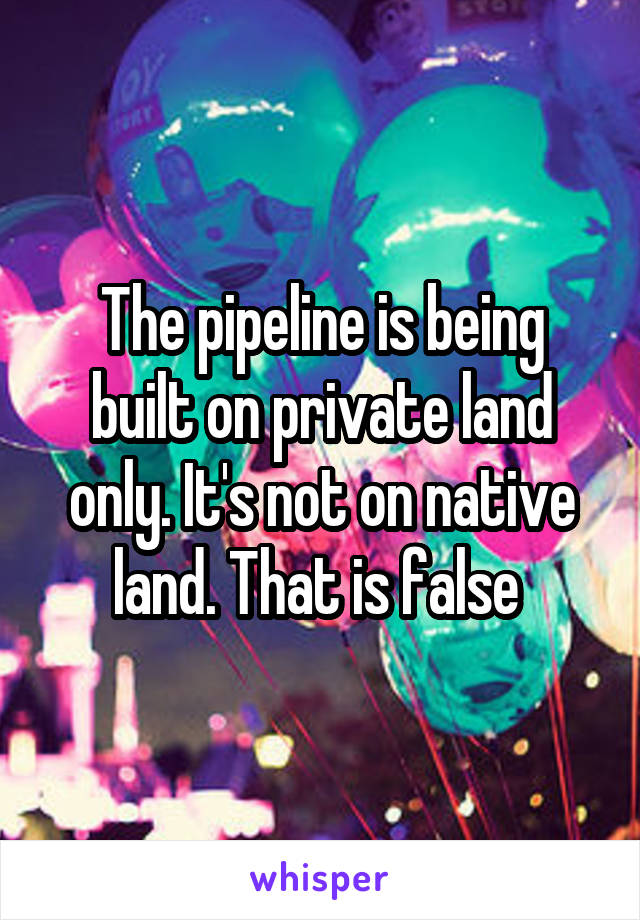 The pipeline is being built on private land only. It's not on native land. That is false 