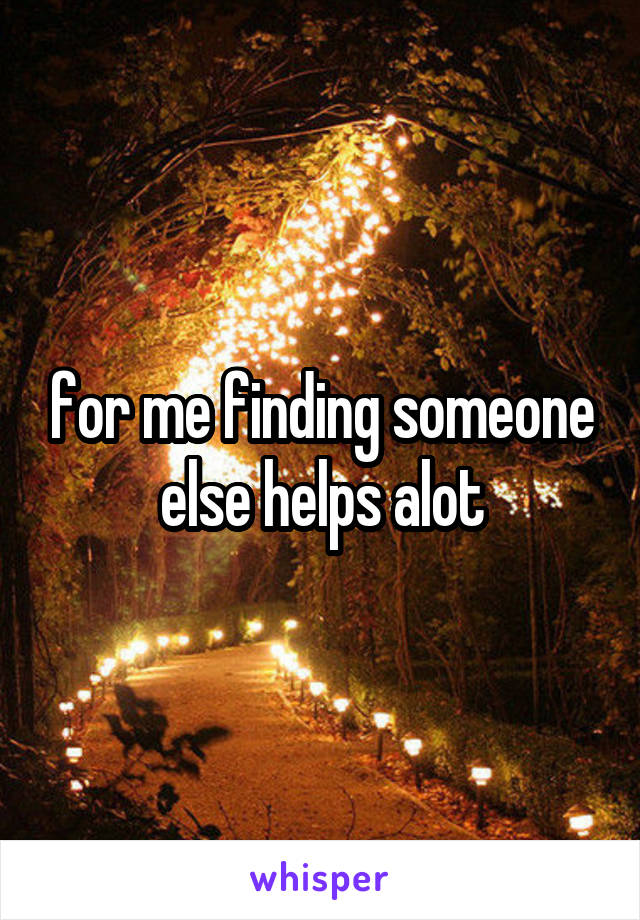 for me finding someone else helps alot