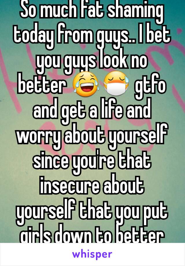 So much fat shaming today from guys.. I bet you guys look no better 😂😷 gtfo and get a life and worry about yourself since you're that insecure about yourself that you put girls down to better urself