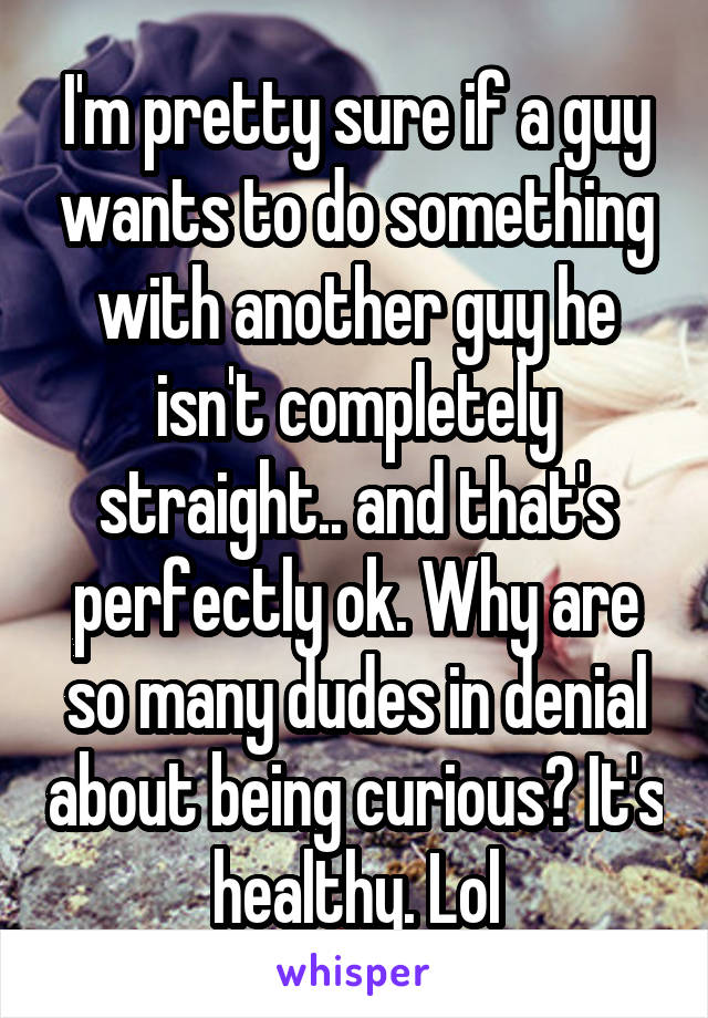 I'm pretty sure if a guy wants to do something with another guy he isn't completely straight.. and that's perfectly ok. Why are so many dudes in denial about being curious? It's healthy. Lol