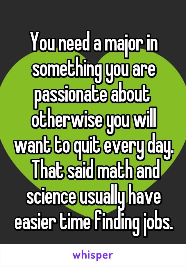 You need a major in something you are passionate about  otherwise you will want to quit every day.  That said math and science usually have easier time finding jobs.