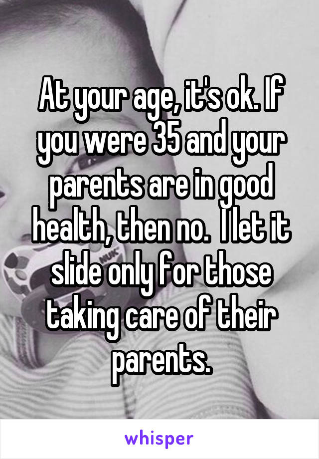 At your age, it's ok. If you were 35 and your parents are in good health, then no.  I let it slide only for those taking care of their parents.