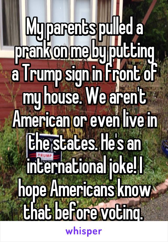 My parents pulled a prank on me by putting a Trump sign in front of my house. We aren't American or even live in the states. He's an international joke! I hope Americans know that before voting. 